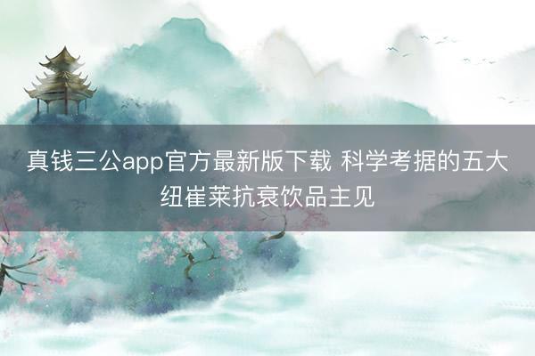 真钱三公app官方最新版下载 科学考据的五大纽崔莱抗衰饮品主见