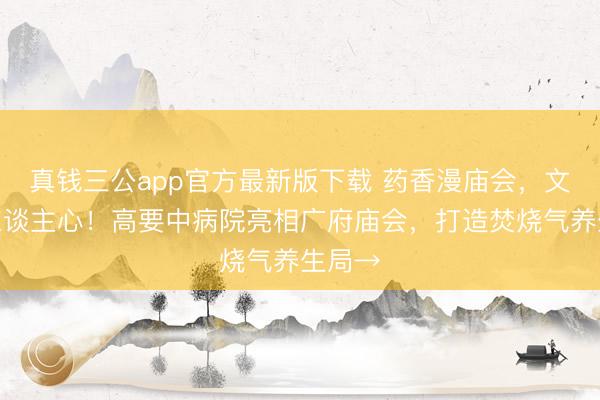 真钱三公app官方最新版下载 药香漫庙会，文脉润东谈主心！高要中病院亮相广府庙会，打造焚烧气养生局→