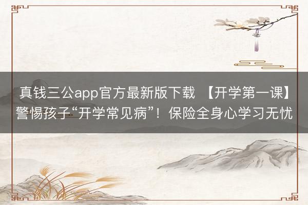真钱三公app官方最新版下载 【开学第一课】警惕孩子“开学常见病”!保险全身心学习无忧