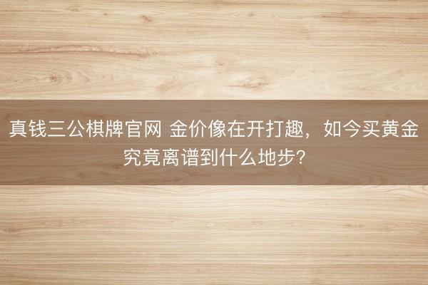 真钱三公棋牌官网 金价像在开打趣，如今买黄金究竟离谱到什么地步？
