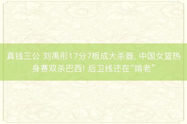 真钱三公 刘禹彤17分7板成大杀器， 中国女篮热身赛双杀巴西! 后卫线还在“啃老”