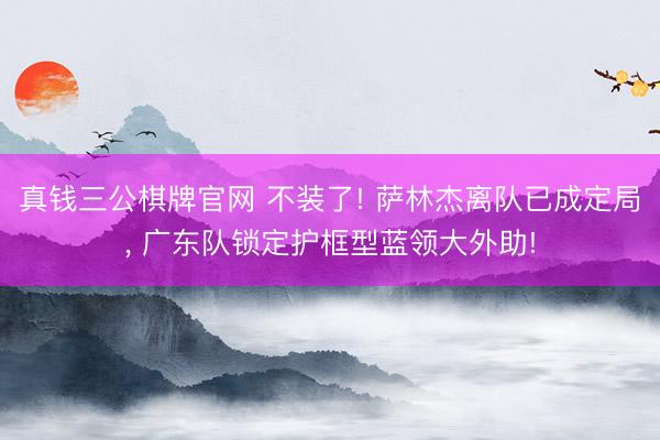 真钱三公棋牌官网 不装了! 萨林杰离队已成定局， 广东队锁定护框型蓝领大外助!