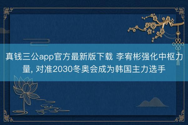 真钱三公app官方最新版下载 李宥彬强化中枢力量， 对准2030冬奥会成为韩国主力选手