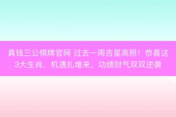 真钱三公棋牌官网 过去一周吉星高照！恭喜这3大生肖，机遇扎堆来，功绩财气双双逆袭