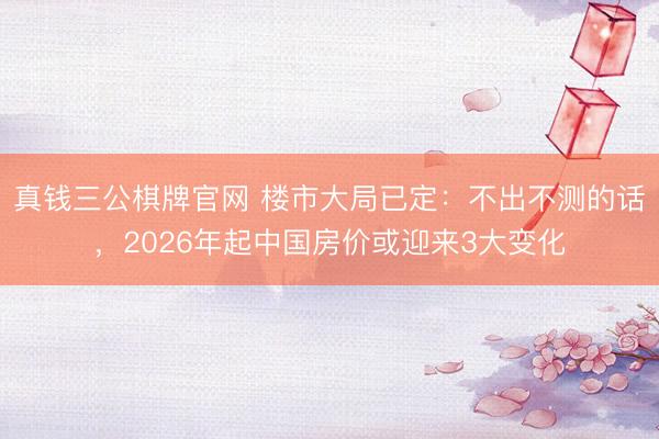 真钱三公棋牌官网 楼市大局已定:不出不测的话,2026年起中国房价或迎来3大变化