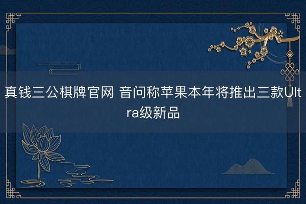 真钱三公棋牌官网 音问称苹果本年将推出三款Ultra级新品