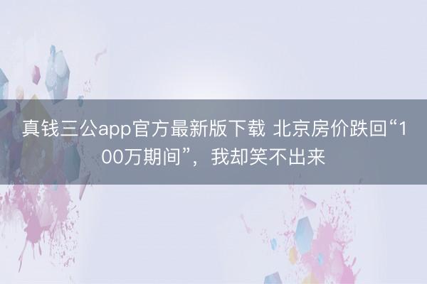 真钱三公app官方最新版下载 北京房价跌回“100万期间”,我却笑不出来