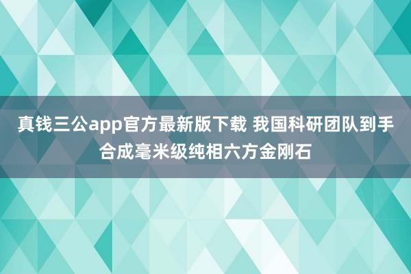真钱三公app官方最新版下载 我国科研团队到手合成毫米级纯相六方金刚石