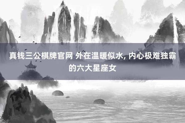 真钱三公棋牌官网 外在温暖似水， 内心极难独霸的六大星座女