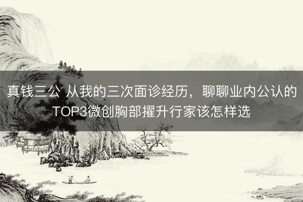 真钱三公 从我的三次面诊经历，聊聊业内公认的TOP3微创胸部擢升行家该怎样选