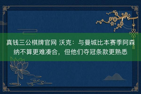 真钱三公棋牌官网 沃克：与曼城比本赛季阿森纳不算更难凑合，但他们夺冠条款更熟悉