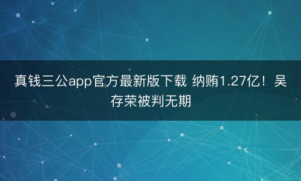 真钱三公app官方最新版下载 纳贿1.27亿！吴存荣被判无期