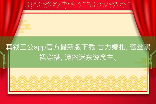 真钱三公app官方最新版下载 古力娜扎， 蕾丝黑裙穿搭， 邃密迷东说念主<a href=