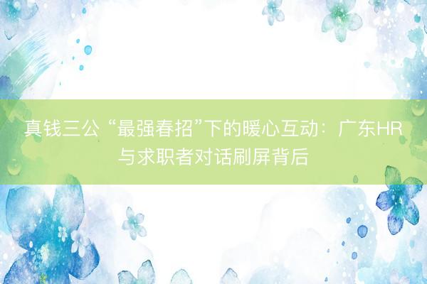 真钱三公 “最强春招”下的暖心互动:广东HR与求职者对话刷屏背后