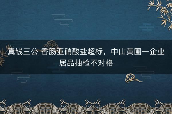 真钱三公 香肠亚硝酸盐超标,中山黄圃一企业居品抽检不对格