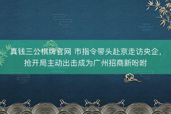 真钱三公棋牌官网 市指令带头赴京走访央企，抢开局主动出击成为广州招商新吩咐