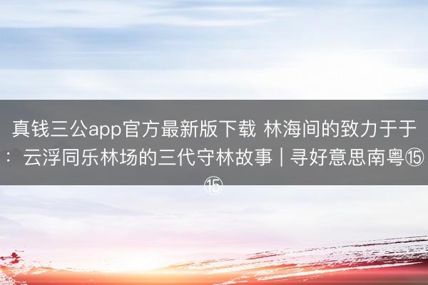 真钱三公app官方最新版下载 林海间的致力于于:云浮同乐林场的三代守林故事 | 寻好意思南粤⑮