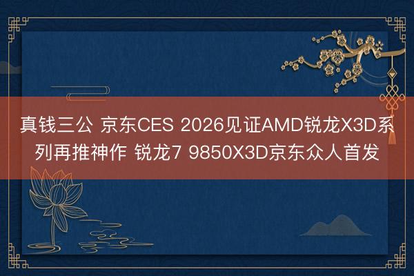 真钱三公 京东CES 2026见证AMD锐龙X3D系列再推神作 锐龙7 9850X3D京东众人首发
