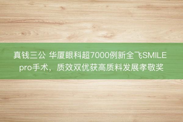 真钱三公 华厦眼科超7000例新全飞SMILE pro手术,质效双优获高质料发展孝敬奖
