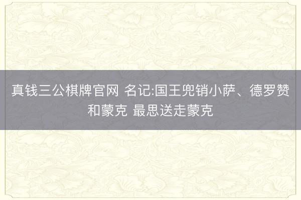 真钱三公棋牌官网 名记:国王兜销小萨、德罗赞和蒙克 最思送走蒙克