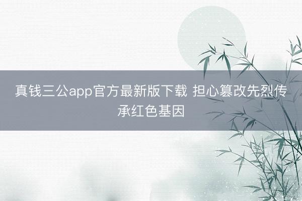 真钱三公app官方最新版下载 担心篡改先烈传承红色基因