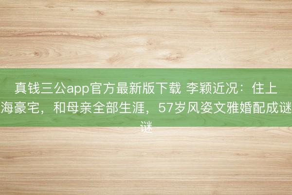 真钱三公app官方最新版下载 李颖近况：住上海豪宅，和母亲全部生涯，57岁风姿文雅婚配成谜
