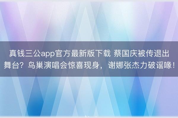 真钱三公app官方最新版下载 蔡国庆被传退出舞台？鸟巢演唱会惊喜现身，谢娜张杰力破谣喙！