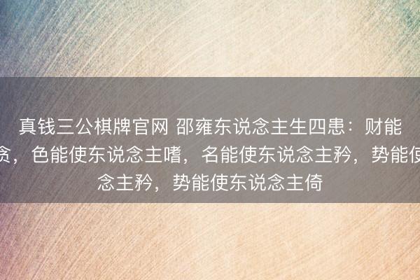 真钱三公棋牌官网 邵雍东说念主生四患：财能使东说念主贪，色能使东说念主嗜，名能使东说念主矜，势能使东说念主倚