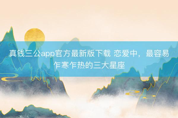 真钱三公app官方最新版下载 恋爱中,最容易乍寒乍热的三大星座