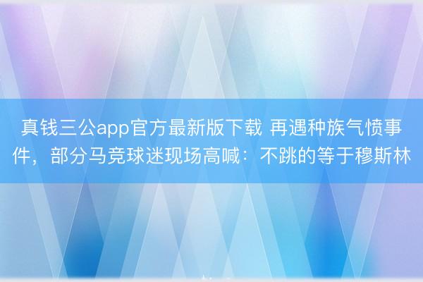 真钱三公app官方最新版下载 再遇种族气愤事件，部分马竞球迷现场高喊：不跳的等于穆斯林