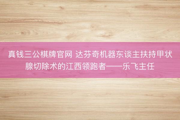 真钱三公棋牌官网 达芬奇机器东谈主扶持甲状腺切除术的江西领跑者——乐飞主任