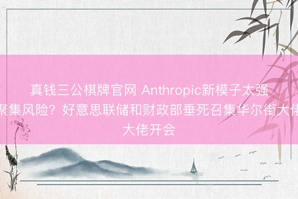 真钱三公棋牌官网 Anthropic新模子太强带来聚集风险？好意思联储和财政部垂死召集华尔街大佬开会