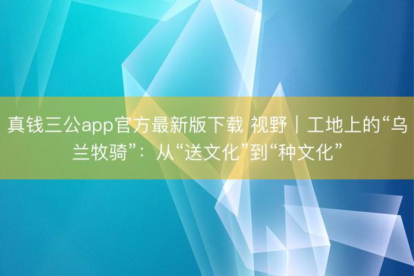 真钱三公app官方最新版下载 视野｜工地上的“乌兰牧骑”：从“送文化”到“种文化”