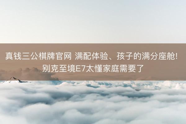 真钱三公棋牌官网 满配体验、孩子的满分座舱! 别克至境E7太懂家庭需要了