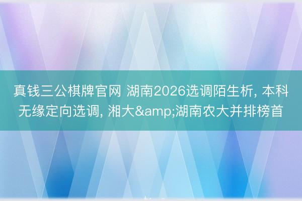 真钱三公棋牌官网 湖南2026选调陌生析， 本科无缘定向选调， 湘大&湖南农大并排榜首