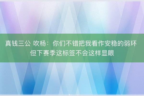 真钱三公 吹杨:你们不错把我看作安稳的弱环 但下赛季这标签不会这样显眼