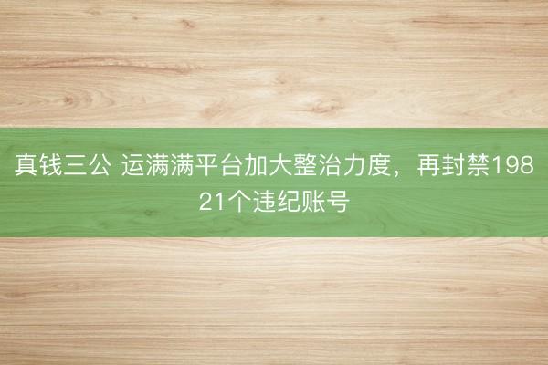 真钱三公 运满满平台加大整治力度，再封禁19821个违纪账号
