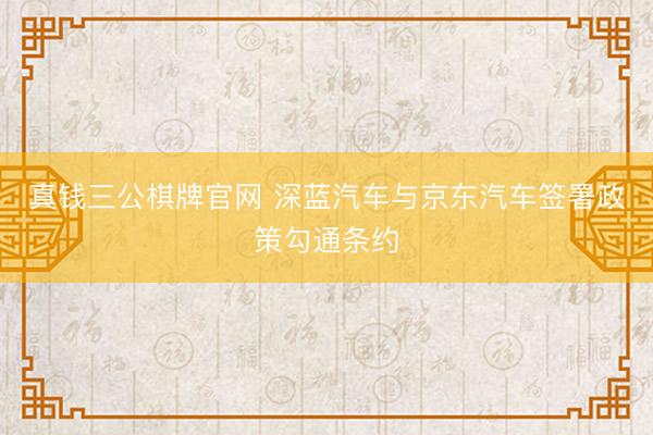 真钱三公棋牌官网 深蓝汽车与京东汽车签署政策勾通条约