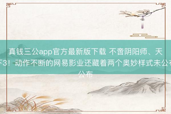 真钱三公app官方最新版下载 不啻阴阳师、天下3！动作不断的网易影业还藏着两个奥妙样式未公布