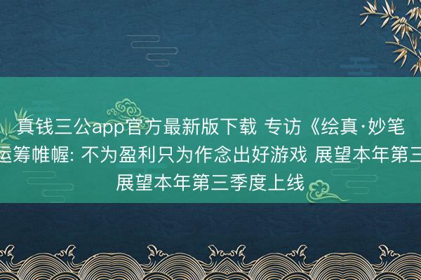 真钱三公app官方最新版下载 专访《绘真·妙笔千山》主运筹帷幄: 不为盈利只为作念出好游戏 展望本年第三季度上线