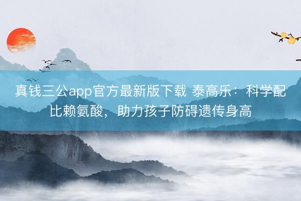 真钱三公app官方最新版下载 泰高乐：科学配比赖氨酸，助力孩子防碍遗传身高