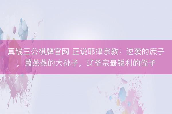 真钱三公棋牌官网 正说耶律宗教：逆袭的庶子，萧燕燕的大孙子，辽圣宗最锐利的侄子