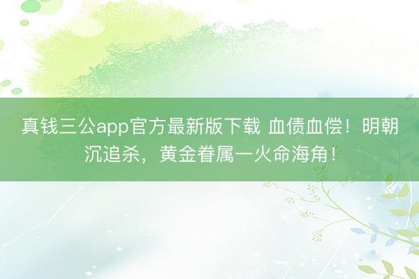真钱三公app官方最新版下载 血债血偿！明朝沉追杀，黄金眷属一火命海角！