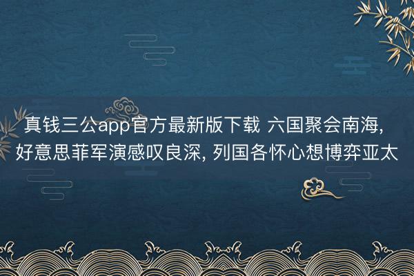 真钱三公app官方最新版下载 六国聚会南海， 好意思菲军演感叹良深， 列国各怀心想博弈亚太
