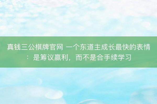 真钱三公棋牌官网 一个东道主成长最快的表情：是筹议赢利，而不是合手续学习