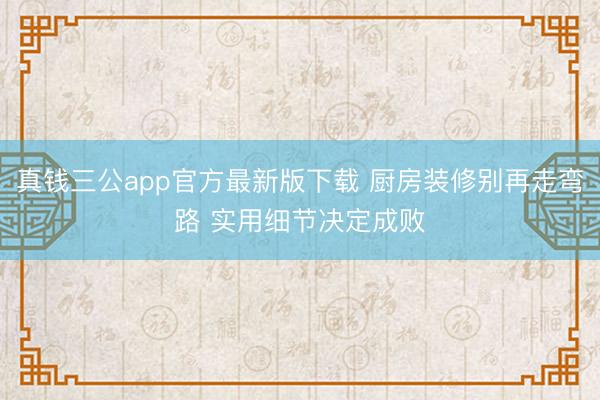 真钱三公app官方最新版下载 厨房装修别再走弯路 实用细节决定成败
