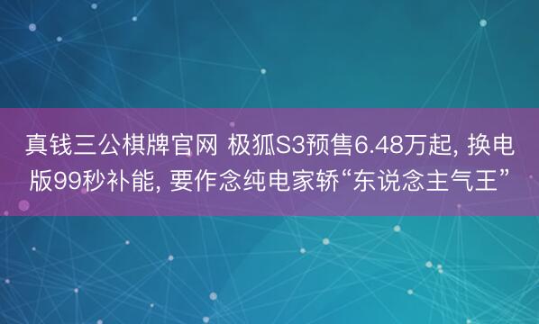真钱三公棋牌官网 极狐S3预售6.48万起， 换电版99秒补能， 要作念纯电家轿“东说念主气王”