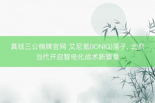 真钱三公棋牌官网 艾尼氪(IONIQ)落子， 北京当代开启智电化战术新篇章