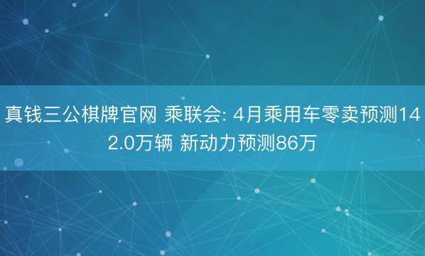 真钱三公棋牌官网 乘联会: 4月乘用车零卖预测142.0万辆 新动力预测86万