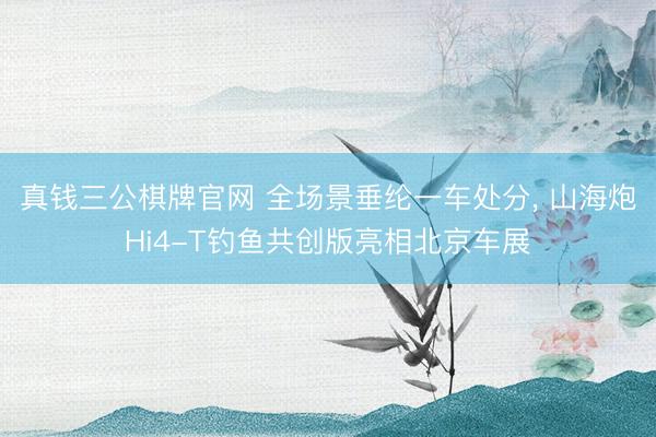 真钱三公棋牌官网 全场景垂纶一车处分， 山海炮Hi4-T钓鱼共创版亮相北京车展